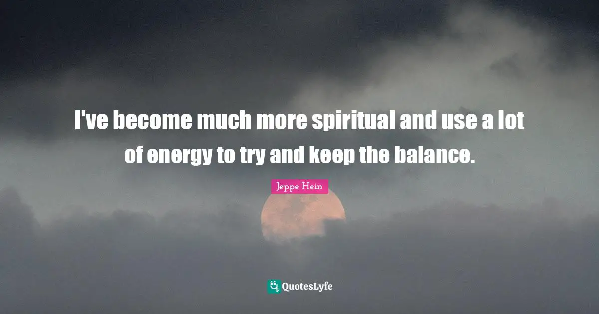 I've become much more spiritual and use a lot of energy to try and keep the balance.