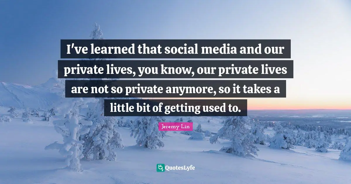 I've learned that social media and our private lives, you know, our private lives are not so private anymore, so it takes a little bit of getting used to.