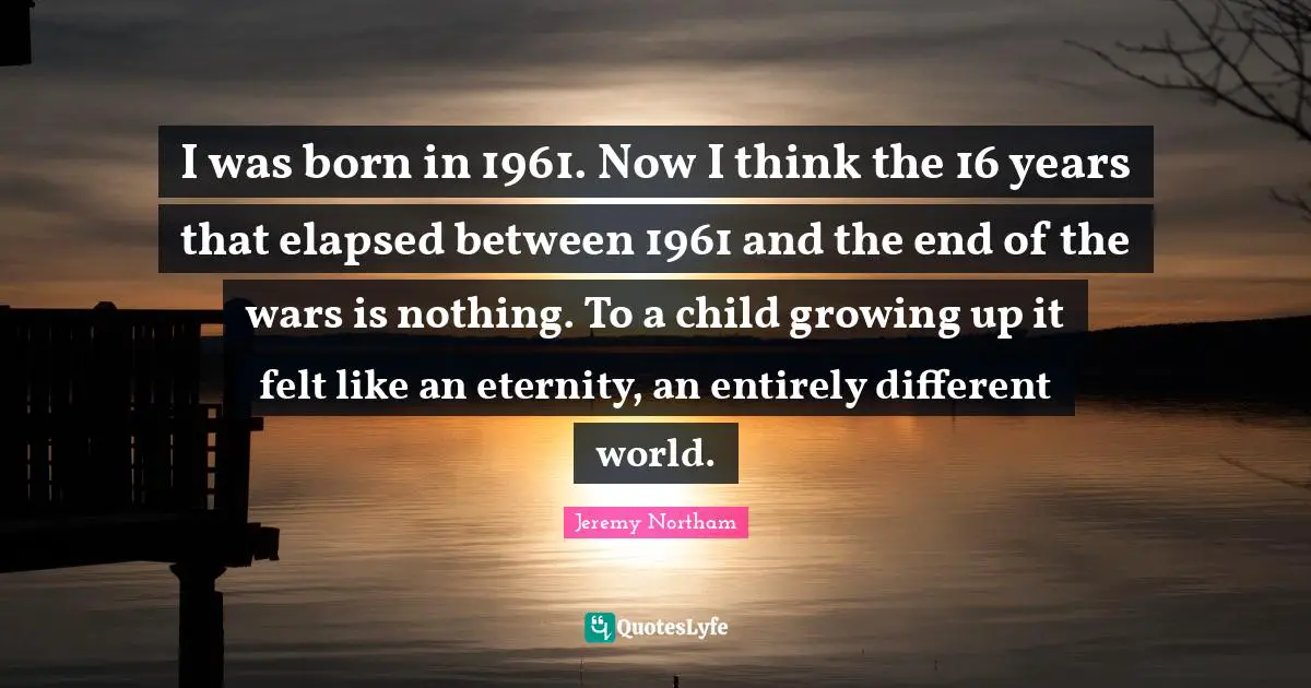 I was born in 1961. Now I think the 16 years that elapsed between 1961 and the end of the wars is nothing. To a child growing up it felt like an eternity, an entirely different world.