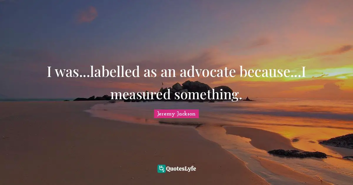 I was...labelled as an advocate because...I measured something.