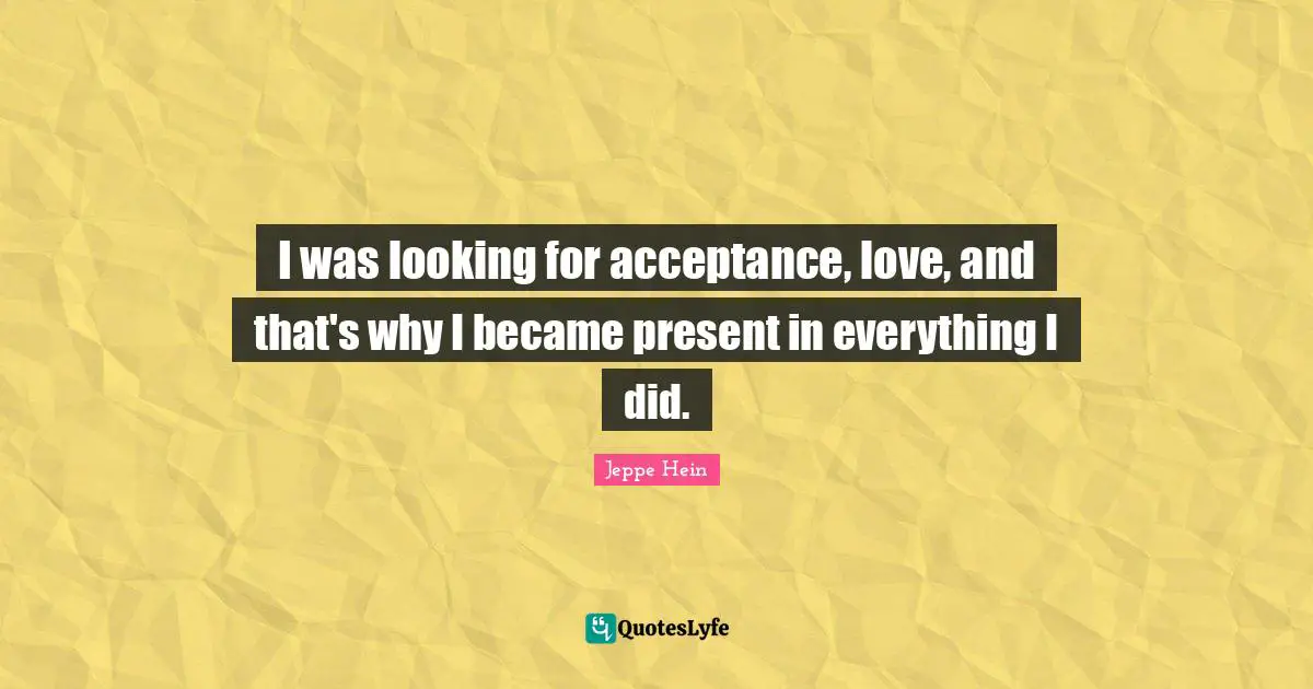 I was looking for acceptance, love, and that's why I became present in everything I did.