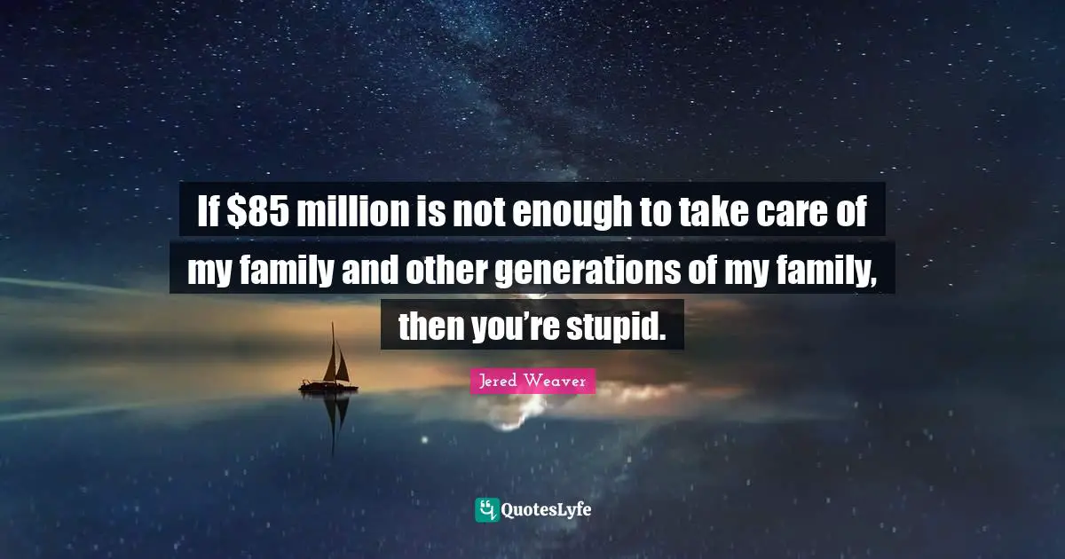 If $85 million is not enough to take care of my family and other generations of my family, then you’re stupid.