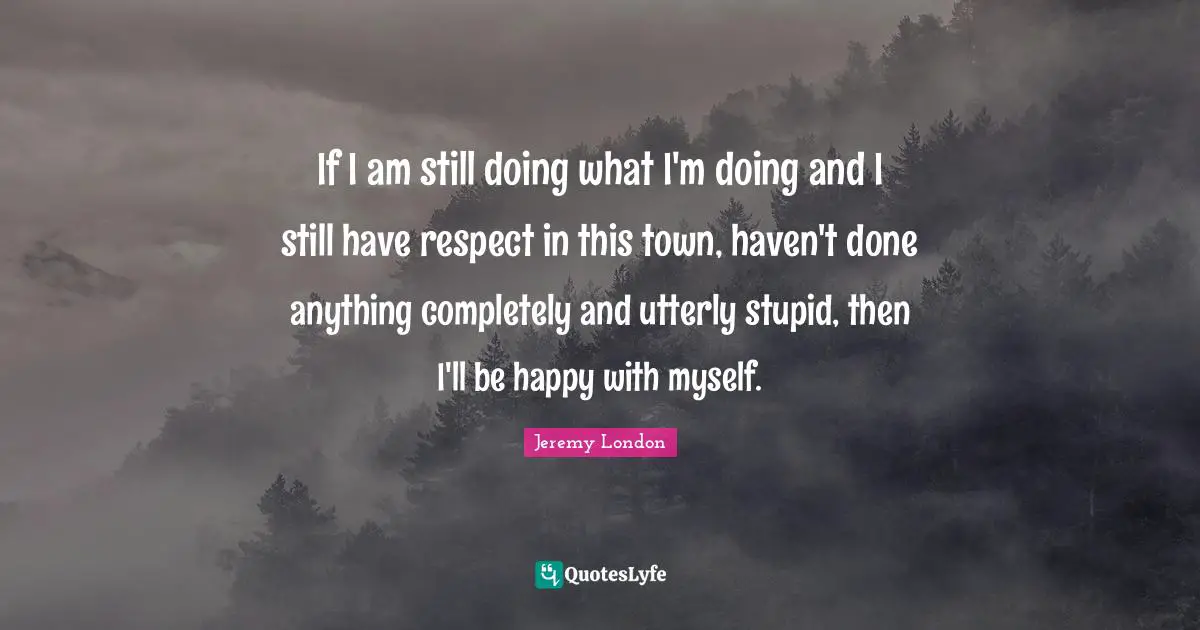 If I am still doing what I'm doing and I still have respect in this town, haven't done anything completely and utterly stupid, then I'll be happy with myself.