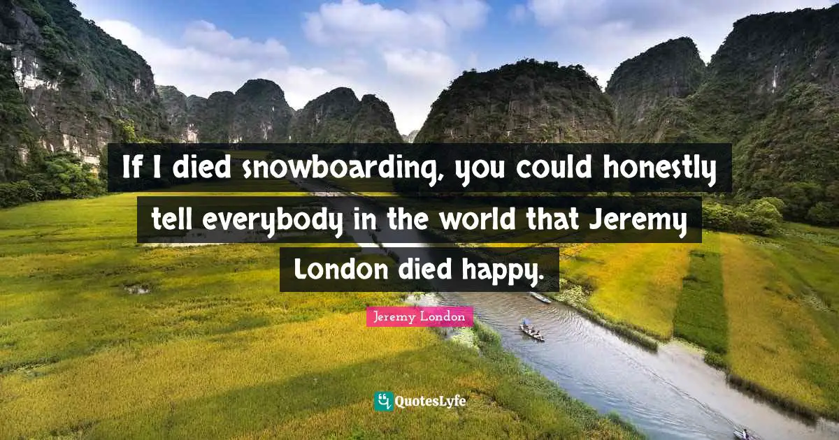 If I died snowboarding, you could honestly tell everybody in the world that Jeremy London died happy.
