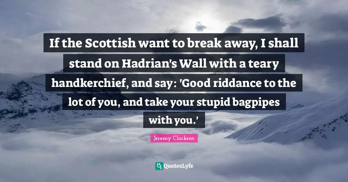 If the Scottish want to break away, I shall stand on Hadrian's Wall with a teary handkerchief, and say: 'Good riddance to the lot of you, and take your stupid bagpipes with you.'