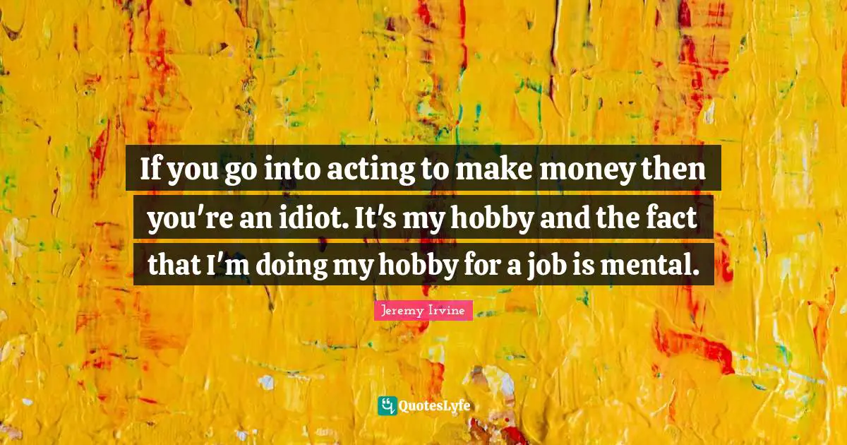 If you go into acting to make money then you're an idiot. It's my hobby and the fact that I'm doing my hobby for a job is mental.