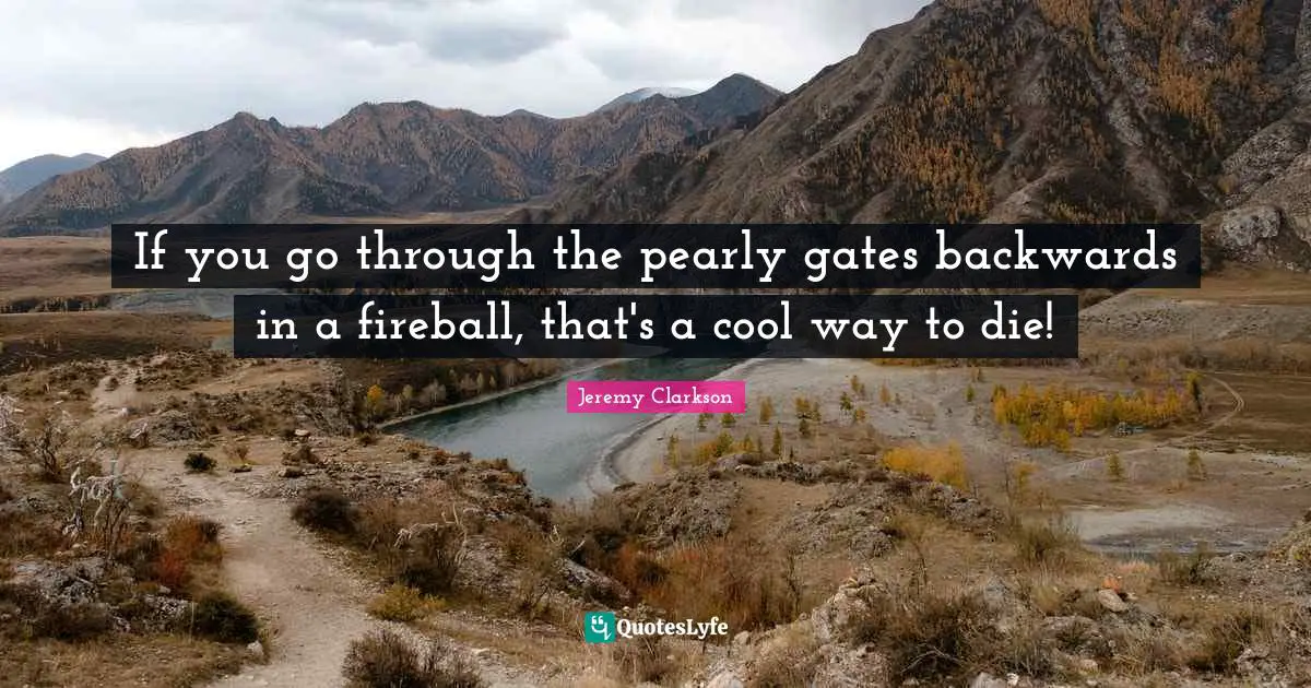 If you go through the pearly gates backwards in a fireball, that's a cool way to die!