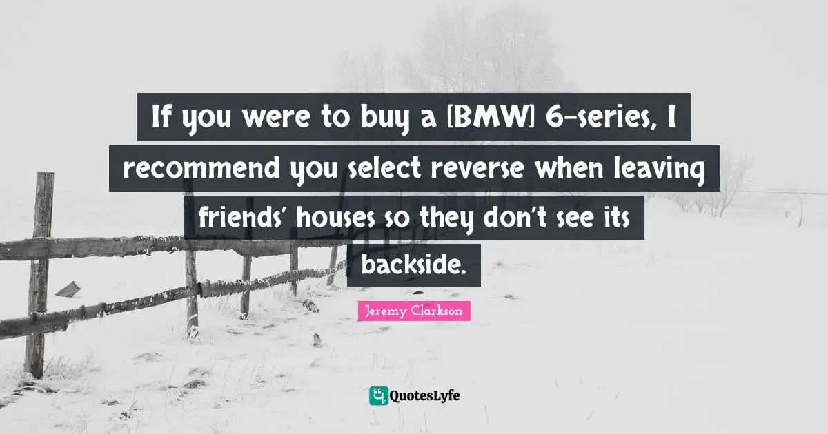 If you were to buy a [BMW] 6-series, I recommend you select reverse when leaving friends’ houses so they don’t see its backside.