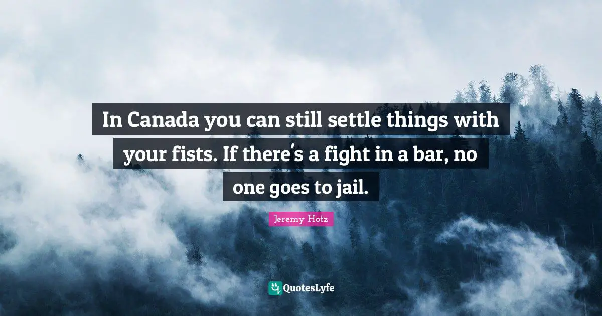 In Canada you can still settle things with your fists. If there's a fight in a bar, no one goes to jail.