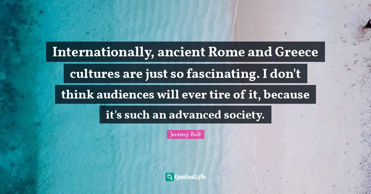 Internationally, ancient Rome and Greece cultures are just so fascinating. I don't think audiences will ever tire of it, because it's such an advanced society.
