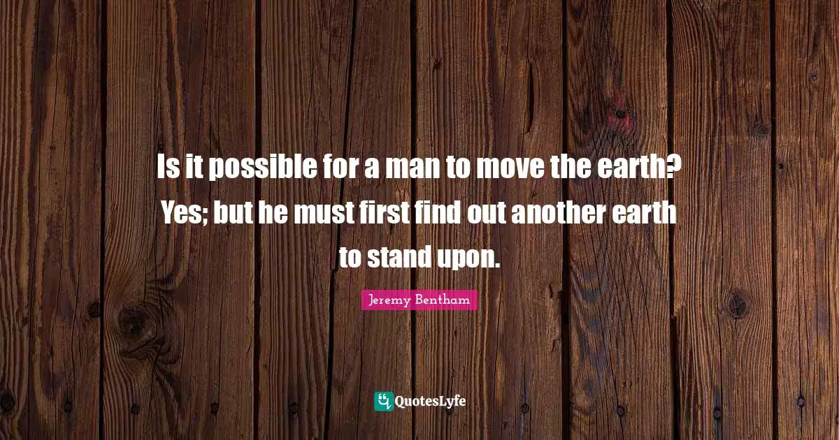 Is it possible for a man to move the earth? Yes; but he must first find out another earth to stand upon.