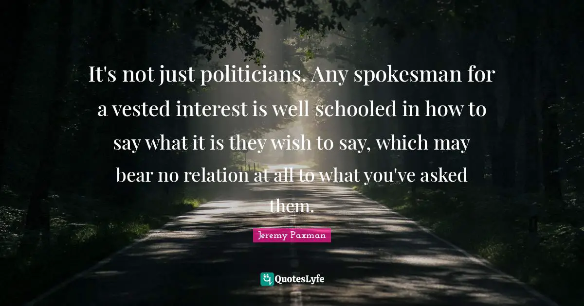 Jeremy Paxman Quotes: "It's not just politicians. Any spokesman for a vested interest is well schooled in how to say what it is they wish to say, which may bear no relation at all to what you've asked them."