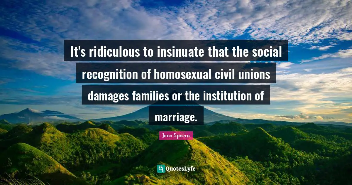 It's ridiculous to insinuate that the social recognition of homosexual civil unions damages families or the institution of marriage.