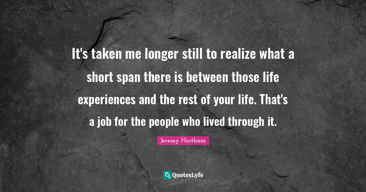 It's taken me longer still to realize what a short span there is between those life experiences and the rest of your life. That's a job for the people who lived through it.