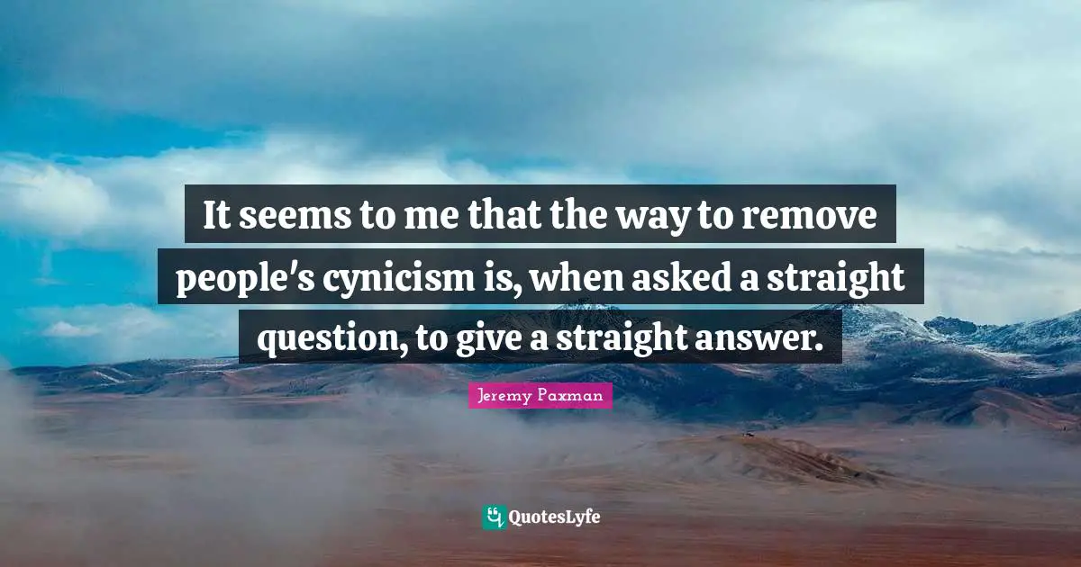 Jeremy Paxman Quotes: "It seems to me that the way to remove people's cynicism is, when asked a straight question, to give a straight answer."