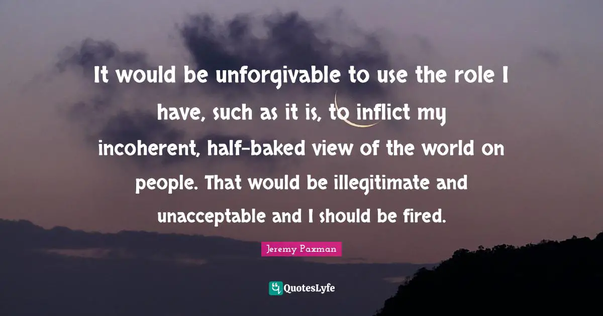 Jeremy Paxman Quotes: "It would be unforgivable to use the role I have, such as it is, to inflict my incoherent, half-baked view of the world on people. That would be illegitimate and unacceptable and I should be fired."