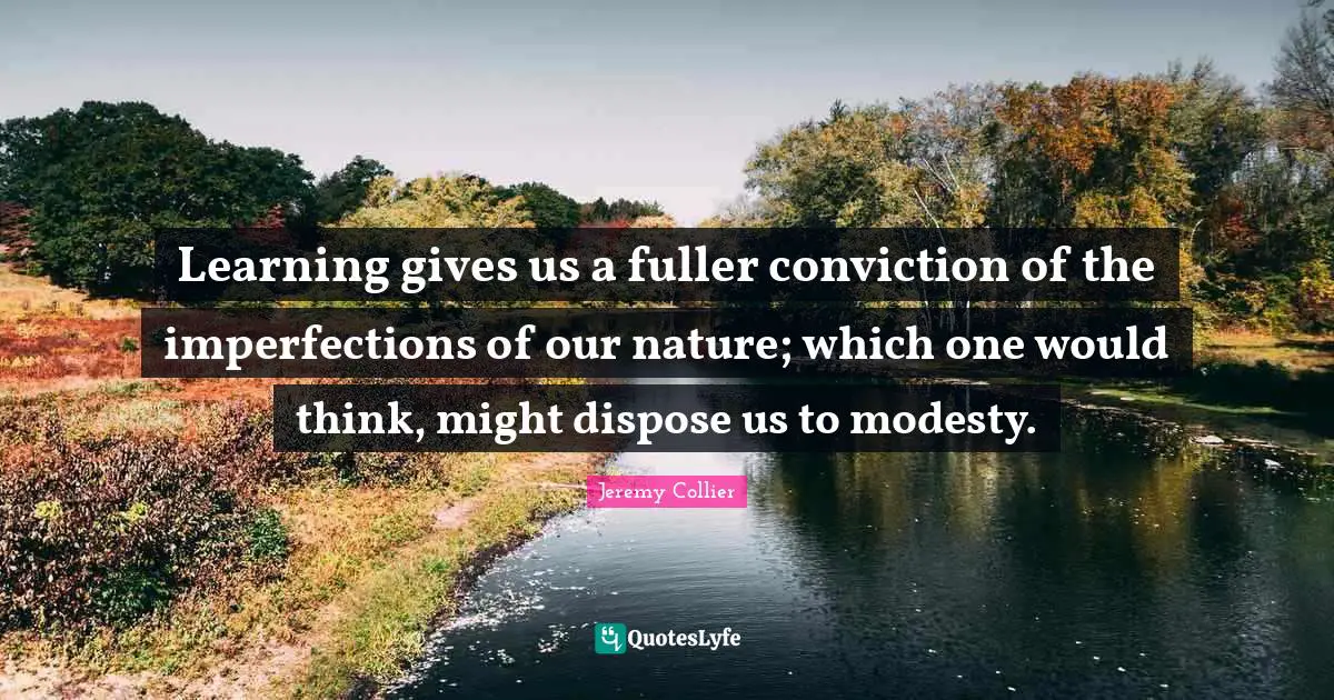 Learning gives us a fuller conviction of the imperfections of our nature; which one would think, might dispose us to modesty.