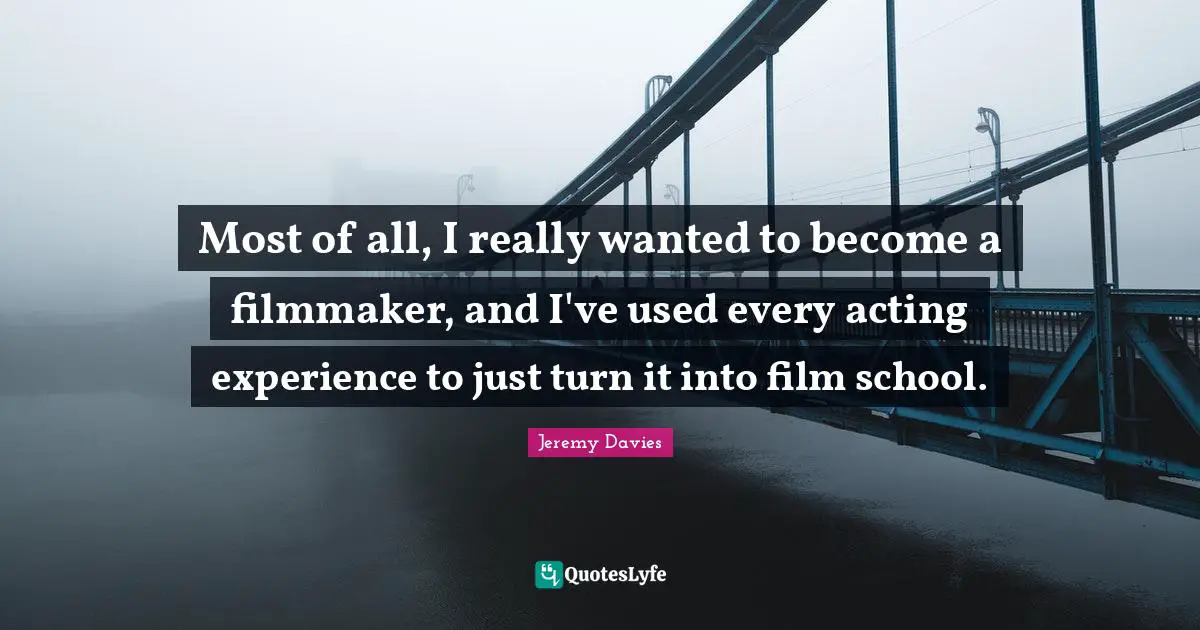 Most of all, I really wanted to become a filmmaker, and I've used every acting experience to just turn it into film school.