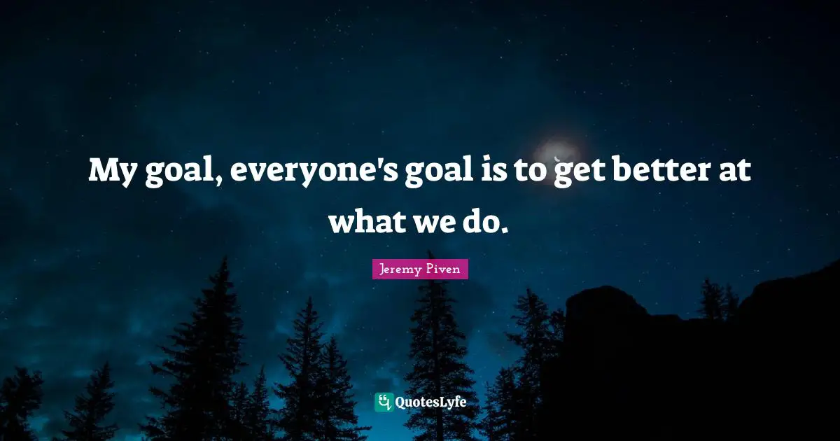 My goal, everyone's goal is to get better at what we do.