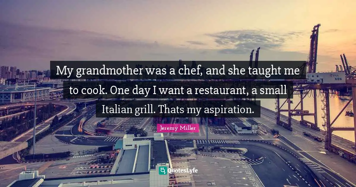 My grandmother was a chef, and she taught me to cook. One day I want a restaurant, a small Italian grill. Thats my aspiration.