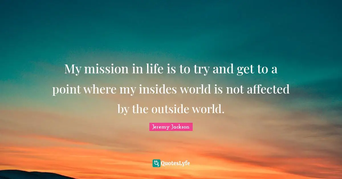 My mission in life is to try and get to a point where my insides world is not affected by the outside world.