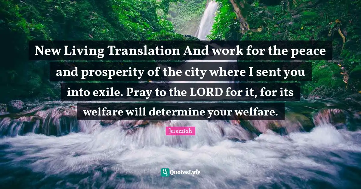 New Living Translation And work for the peace and prosperity of the city where I sent you into exile. Pray to the LORD for it, for its welfare will determine your welfare.