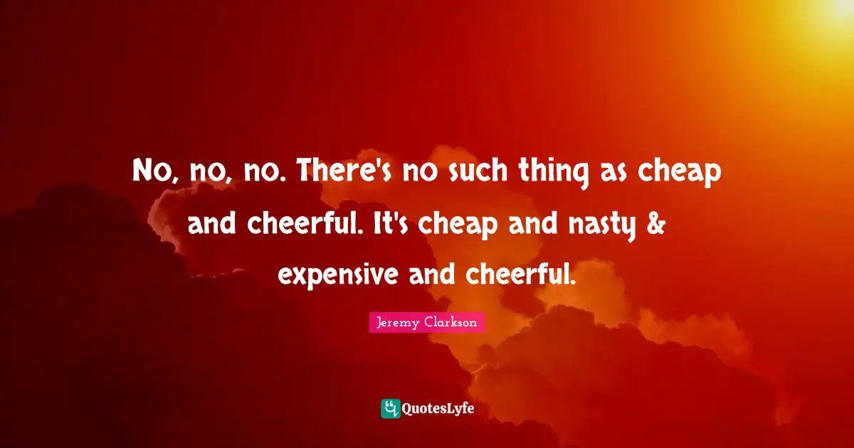No, no, no. There's no such thing as cheap and cheerful. It's cheap and nasty & expensive and cheerful.
