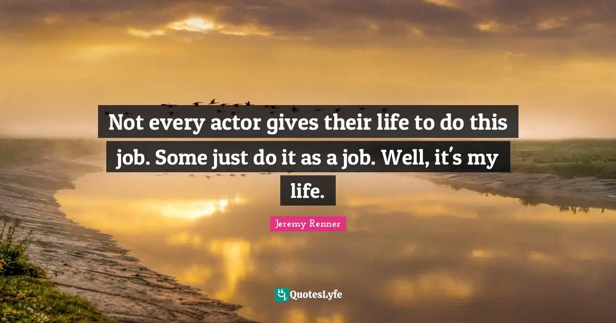Not every actor gives their life to do this job. Some just do it as a job. Well, it's my life.