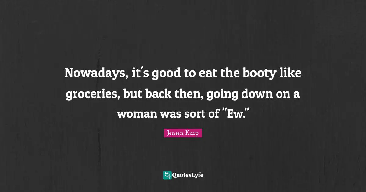 Nowadays, it's good to eat the booty like groceries, but back then, going down on a woman was sort of "Ew."