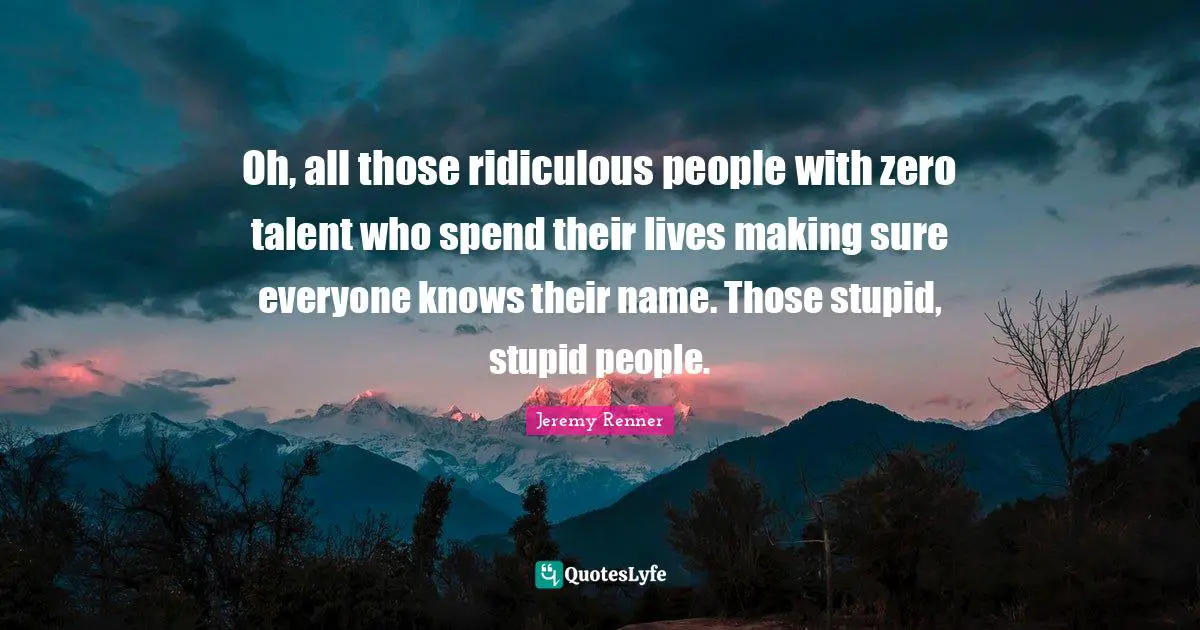 Oh, all those ridiculous people with zero talent who spend their lives making sure everyone knows their name. Those stupid, stupid people.