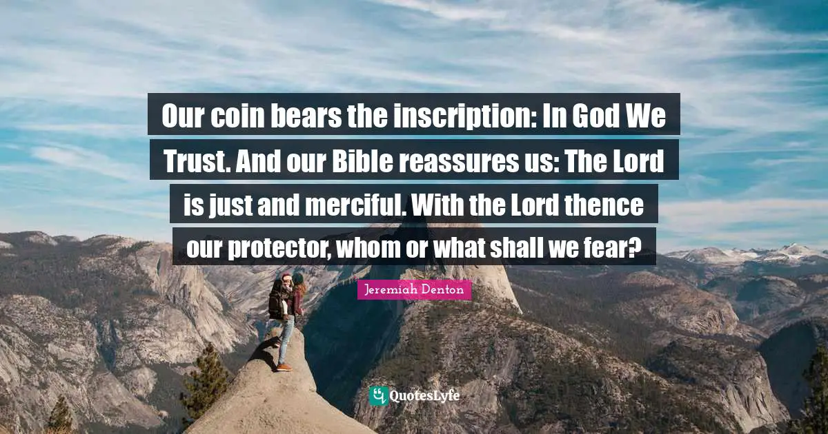 Our coin bears the inscription: In God We Trust. And our Bible reassures us: The Lord is just and merciful. With the Lord thence our protector, whom or what shall we fear?