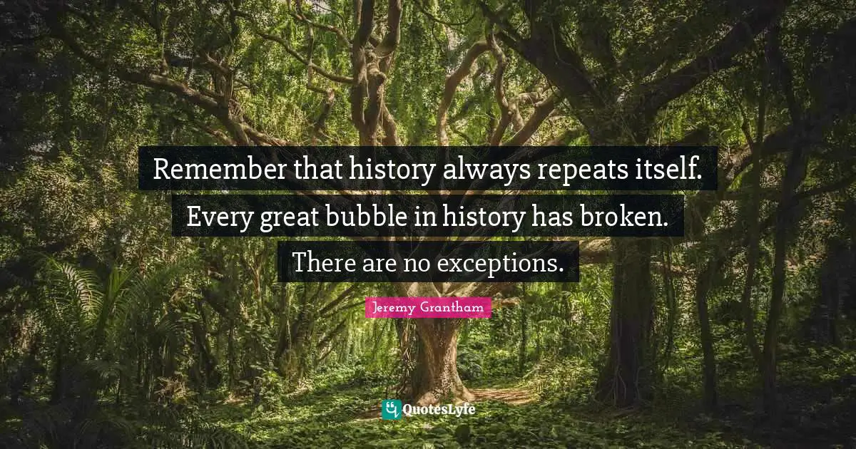 Remember that history always repeats itself. Every great bubble in history has broken. There are no exceptions.