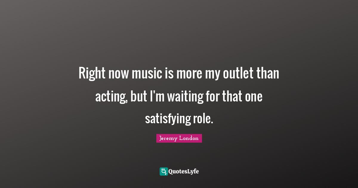 Right now music is more my outlet than acting, but I'm waiting for that one satisfying role.