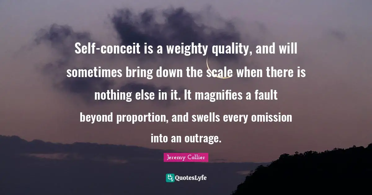 Self-conceit is a weighty quality, and will sometimes bring down the scale when there is nothing else in it. It magnifies a fault beyond proportion, and swells every omission into an outrage.