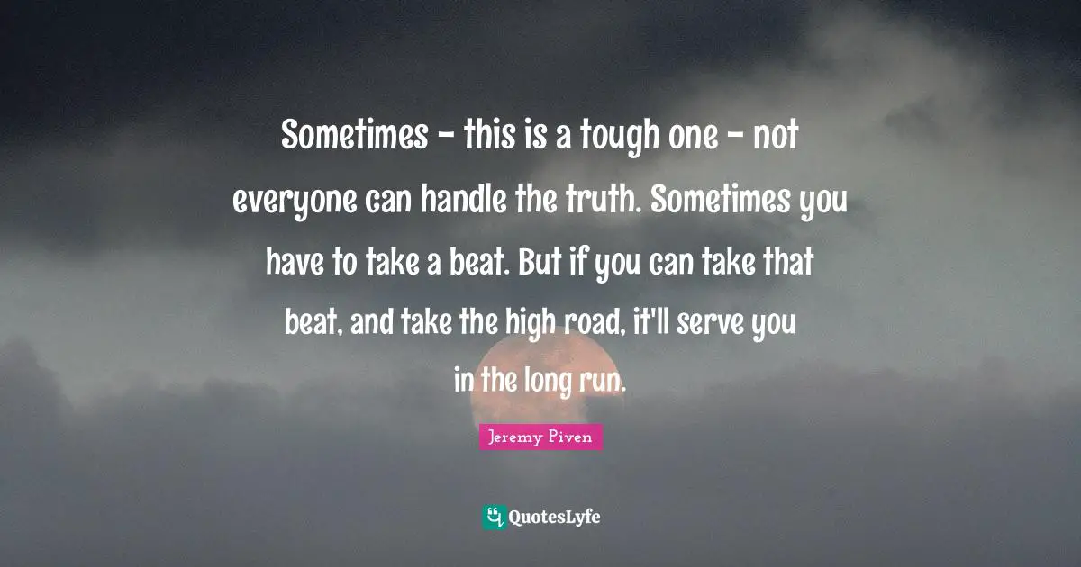 Sometimes - this is a tough one - not everyone can handle the truth. Sometimes you have to take a beat. But if you can take that beat, and take the high road, it'll serve you in the long run.