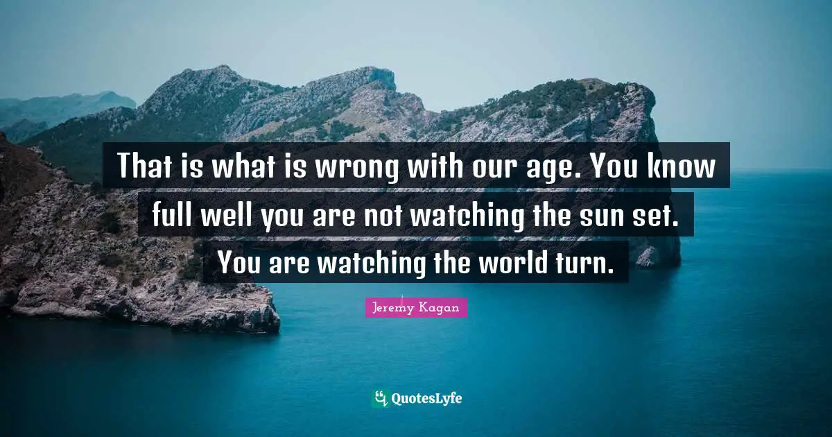 That is what is wrong with our age. You know full well you are not watching the sun set. You are watching the world turn.