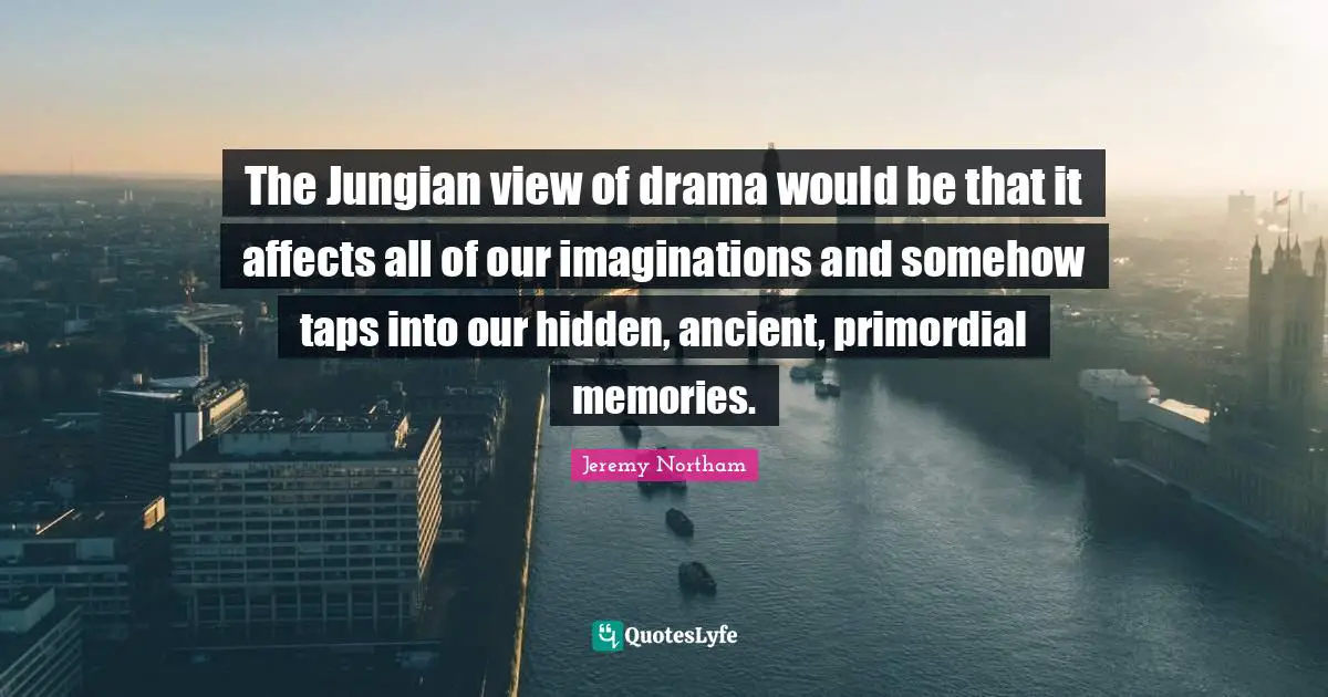 The Jungian view of drama would be that it affects all of our imaginations and somehow taps into our hidden, ancient, primordial memories.