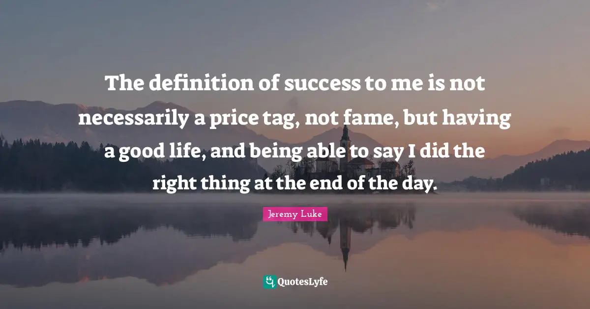 The definition of success to me is not necessarily a price tag, not fame, but having a good life, and being able to say I did the right thing at the end of the day.