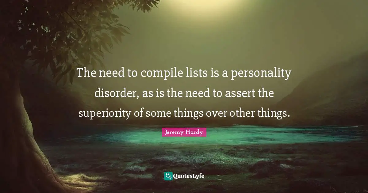 The need to compile lists is a personality disorder, as is the need to assert the superiority of some things over other things.