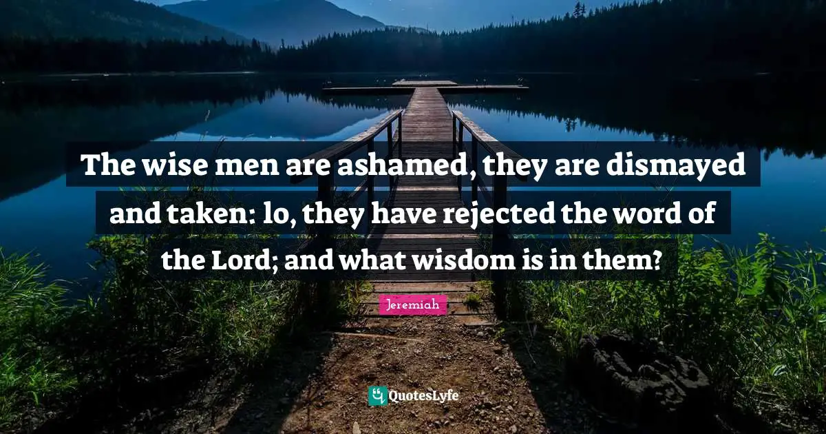 The wise men are ashamed, they are dismayed and taken: lo, they have rejected the word of the Lord; and what wisdom is in them?