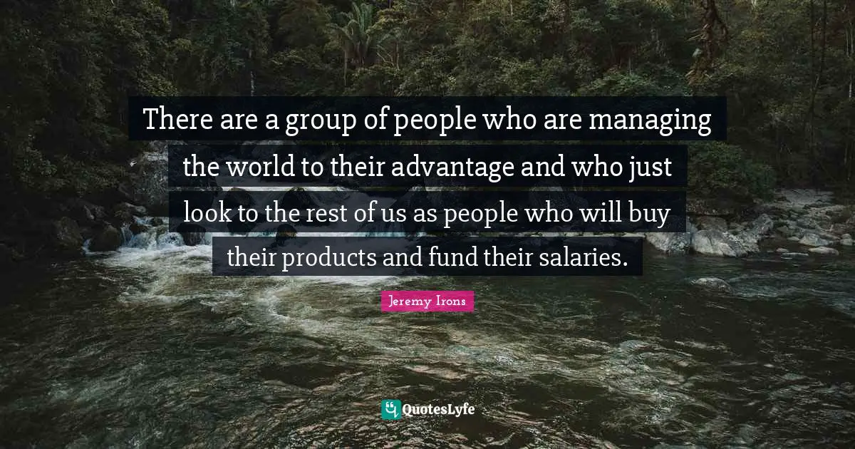 There are a group of people who are managing the world to their advantage and who just look to the rest of us as people who will buy their products and fund their salaries.