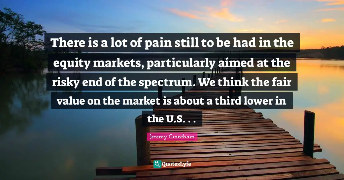 There is a lot of pain still to be had in the equity markets, particularly aimed at the risky end of the spectrum. We think the fair value on the market is about a third lower in the U.S. . .