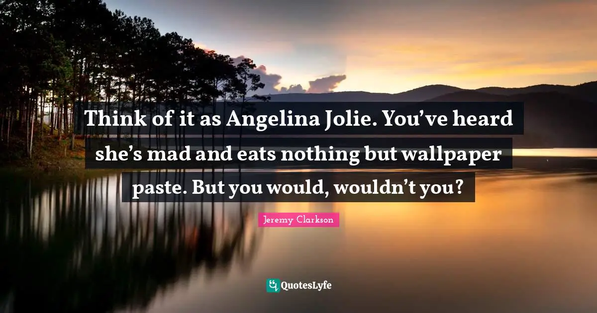 Think of it as Angelina Jolie. You’ve heard she’s mad and eats nothing but wallpaper paste. But you would, wouldn’t you?