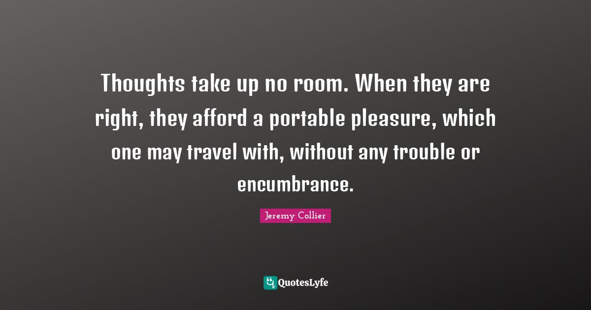 Thoughts take up no room. When they are right, they afford a portable pleasure, which one may travel with, without any trouble or encumbrance.