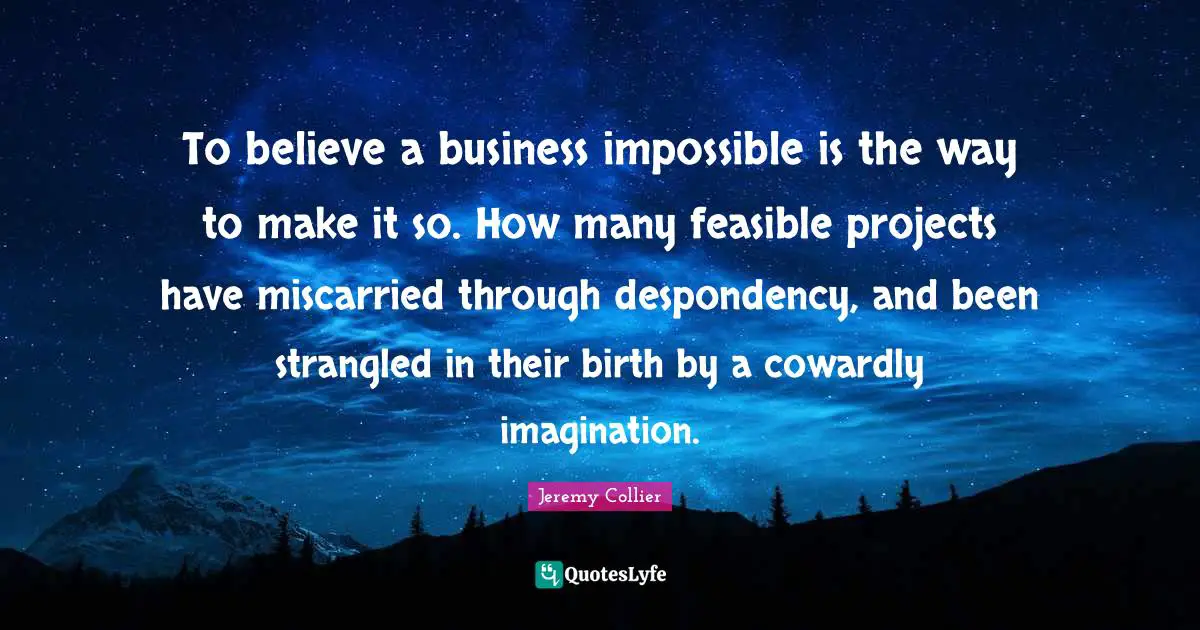 K.S. Collier Quotes: "To believe a business impossible is the way to make it so. How many feasible projects have miscarried through despondency, and been strangled in their birth by a cowardly imagination."