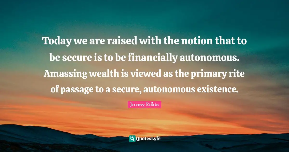 Today we are raised with the notion that to be secure is to be financially autonomous. Amassing wealth is viewed as the primary rite of passage to a secure, autonomous existence.