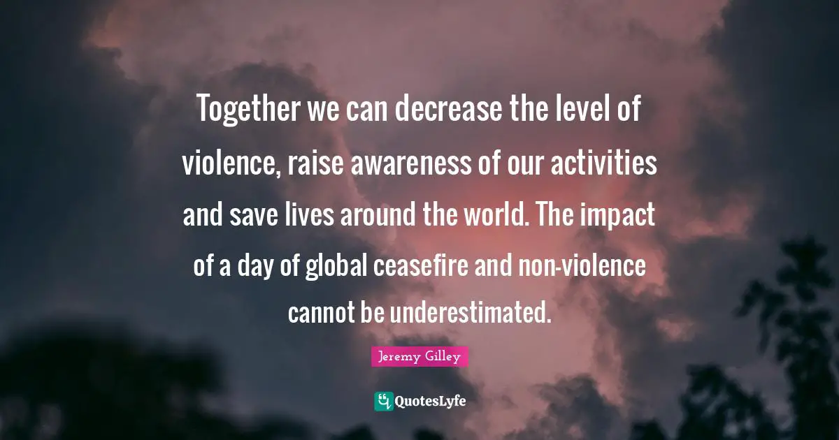 Decrease Quotes: "Together we can decrease the level of violence, raise awareness of our activities and save lives around the world. The impact of a day of global ceasefire and non-violence cannot be underestimated."