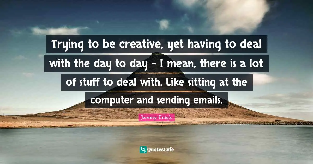 Trying to be creative, yet having to deal with the day to day - I mean, there is a lot of stuff to deal with. Like sitting at the computer and sending emails.