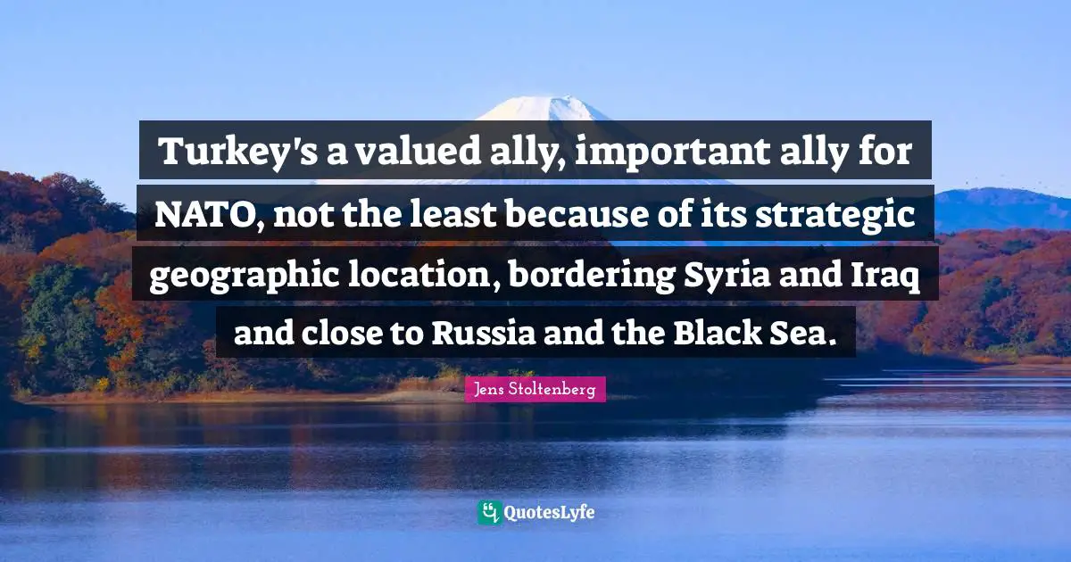 Turkey's a valued ally, important ally for NATO, not the least because of its strategic geographic location, bordering Syria and Iraq and close to Russia and the Black Sea.