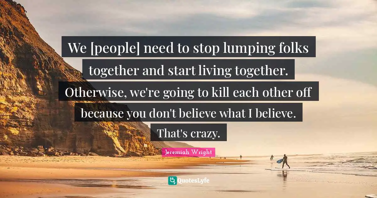 We [people] need to stop lumping folks together and start living together. Otherwise, we're going to kill each other off because you don't believe what I believe. That's crazy.